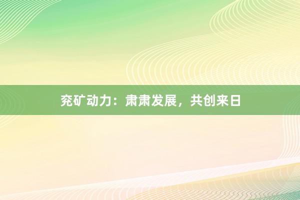 兖矿动力：肃肃发展，共创来日