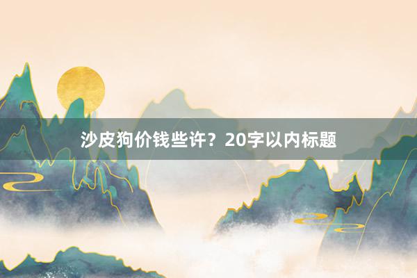 沙皮狗价钱些许?20字以内标题