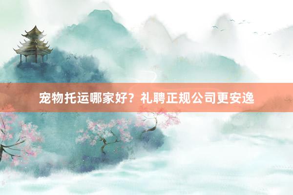 宠物托运哪家好？礼聘正规公司更安逸